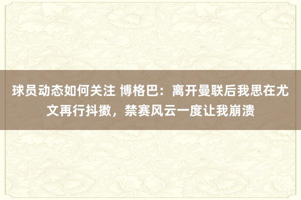 球员动态如何关注 博格巴：离开曼联后我思在尤文再行抖擞，禁赛风云一度让我崩溃