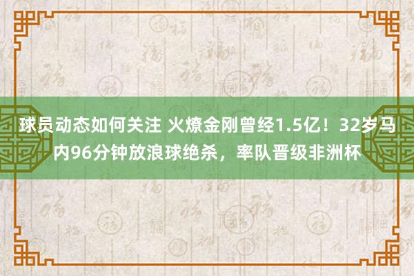 球员动态如何关注 火燎金刚曾经1.5亿！32岁马内96分钟放浪球绝杀，率队晋级非洲杯