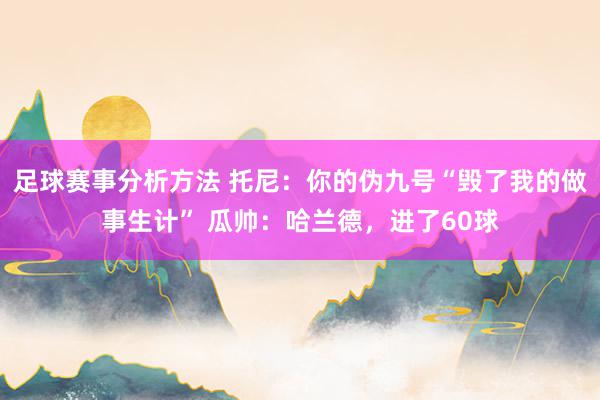 足球赛事分析方法 托尼：你的伪九号“毁了我的做事生计” 瓜帅：哈兰德，进了60球