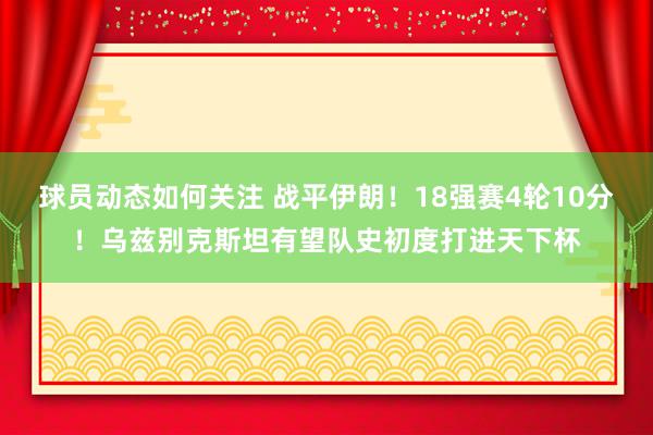 球员动态如何关注 战平伊朗！18强赛4轮10分！乌兹别克斯坦有望队史初度打进天下杯