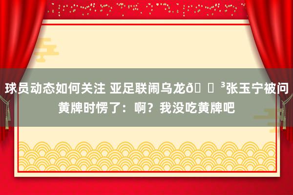 球员动态如何关注 亚足联闹乌龙😳张玉宁被问黄牌时愣了：啊？我没吃黄牌吧