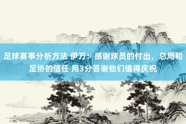 足球赛事分析方法 伊万：感谢球员的付出，总局和足协的信任 用3分答谢他们值得庆祝