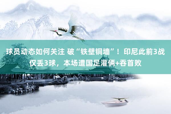 球员动态如何关注 破“铁壁铜墙”！印尼此前3战仅丢3球，本场遭国足灌俩+吞首败