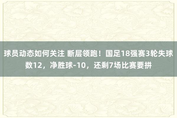 球员动态如何关注 断层领跑！国足18强赛3轮失球数12，净胜球-10，还剩7场比赛要拼