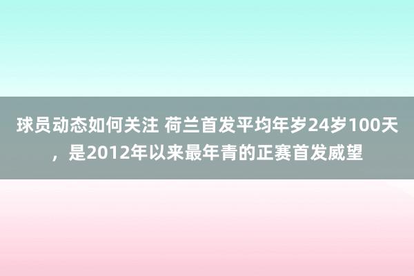 球员动态如何关注 荷兰首发平均年岁24岁100天，是2012年以来最年青的正赛首发威望