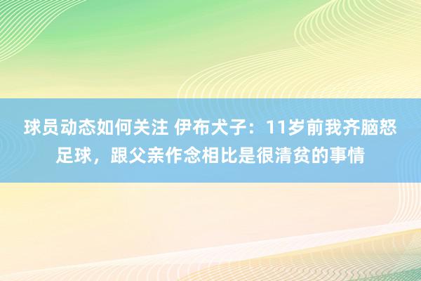 球员动态如何关注 伊布犬子：11岁前我齐脑怒足球，跟父亲作念相比是很清贫的事情