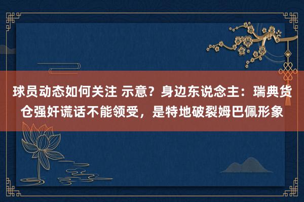 球员动态如何关注 示意？身边东说念主：瑞典货仓强奸谎话不能领受，是特地破裂姆巴佩形象