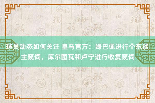 球员动态如何关注 皇马官方：姆巴佩进行个东谈主窥伺，库尔图瓦和卢宁进行收复窥伺