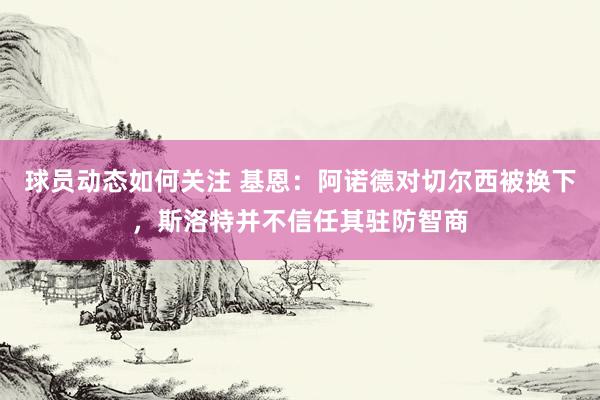 球员动态如何关注 基恩：阿诺德对切尔西被换下，斯洛特并不信任其驻防智商