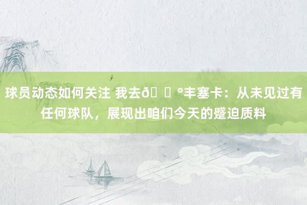 球员动态如何关注 我去😰丰塞卡：从未见过有任何球队，展现出咱们今天的蹙迫质料