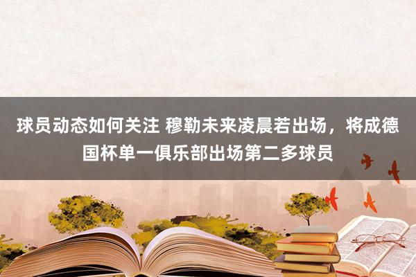 球员动态如何关注 穆勒未来凌晨若出场，将成德国杯单一俱乐部出场第二多球员