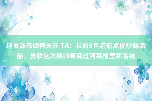 球员动态如何关注 TA：拉爵5月启航点提炒滕哈赫，曼联这次换帅筹商过阿莱格里和哈维