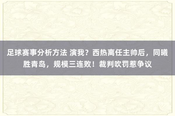 足球赛事分析方法 演我？西热离任主帅后，同曦胜青岛，规模三连败！裁判吹罚惹争议