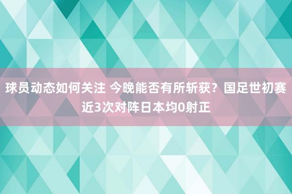 球员动态如何关注 今晚能否有所斩获？国足世初赛近3次对阵日本均0射正