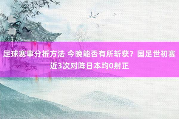 足球赛事分析方法 今晚能否有所斩获？国足世初赛近3次对阵日本均0射正