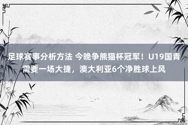 足球赛事分析方法 今晚争熊猫杯冠军！U19国青需要一场大捷，澳大利亚6个净胜球上风