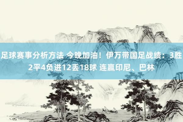 足球赛事分析方法 今晚加油！伊万带国足战绩：3胜2平4负进12丢18球 连赢印尼、巴林