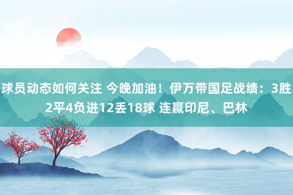 球员动态如何关注 今晚加油！伊万带国足战绩：3胜2平4负进12丢18球 连赢印尼、巴林