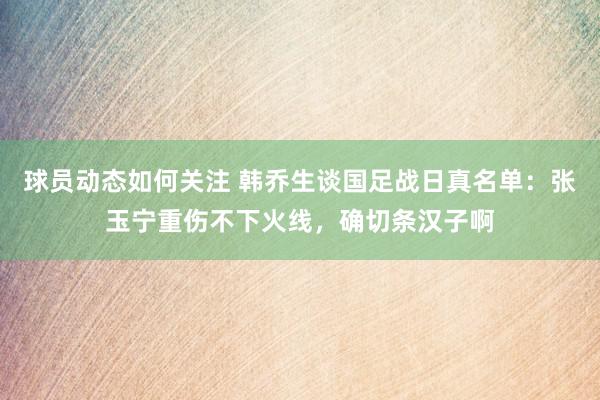 球员动态如何关注 韩乔生谈国足战日真名单：张玉宁重伤不下火线，确切条汉子啊