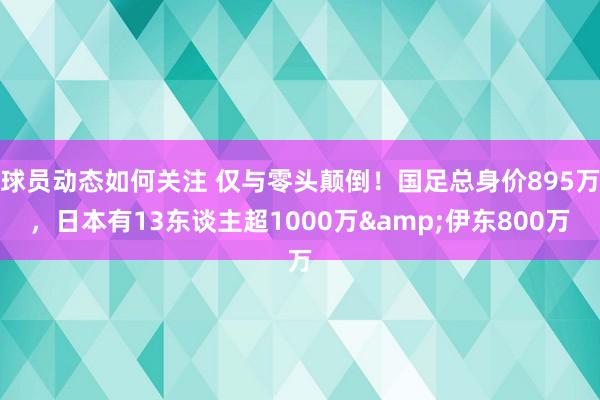 球员动态如何关注 仅与零头颠倒！国足总身价895万，日本有13东谈主超1000万&伊东800万