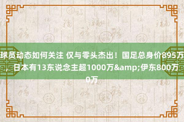 球员动态如何关注 仅与零头杰出！国足总身价895万，日本有13东说念主超1000万&伊东800万