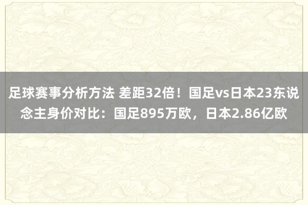 足球赛事分析方法 差距32倍！国足vs日本23东说念主身价对比：国足895万欧，日本2.86亿欧