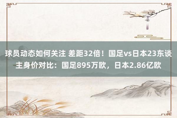 球员动态如何关注 差距32倍！国足vs日本23东谈主身价对比：国足895万欧，日本2.86亿欧