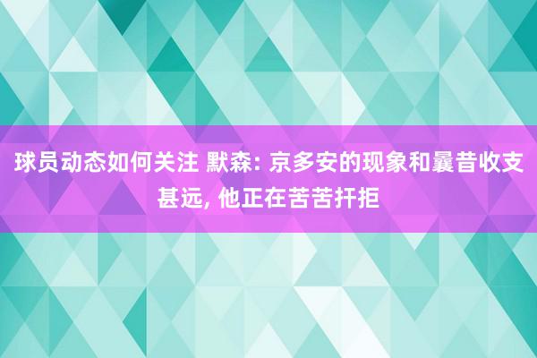 球员动态如何关注 默森: 京多安的现象和曩昔收支甚远, 他正在苦苦扞拒