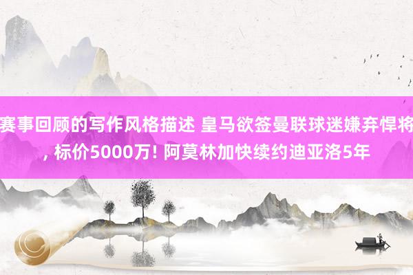 赛事回顾的写作风格描述 皇马欲签曼联球迷嫌弃悍将, 标价5000万! 阿莫林加快续约迪亚洛5年