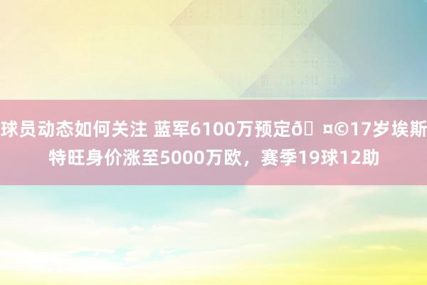 球员动态如何关注 蓝军6100万预定🤩17岁埃斯特旺身价涨至5000万欧，赛季19球12助