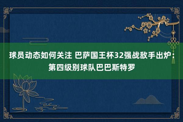 球员动态如何关注 巴萨国王杯32强战敌手出炉：第四级别球队巴巴斯特罗