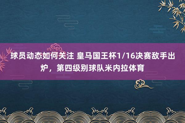 球员动态如何关注 皇马国王杯1/16决赛敌手出炉，第四级别球队米内拉体育