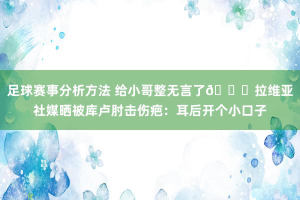 足球赛事分析方法 给小哥整无言了😅拉维亚社媒晒被库卢肘击伤疤：耳后开个小口子