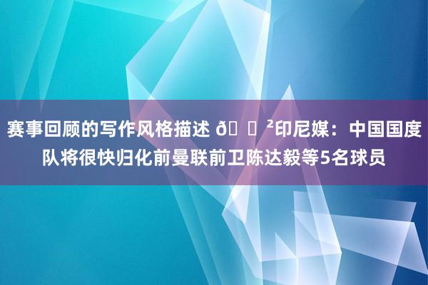 赛事回顾的写作风格描述 😲印尼媒：中国国度队将很快归化前曼联前卫陈达毅等5名球员