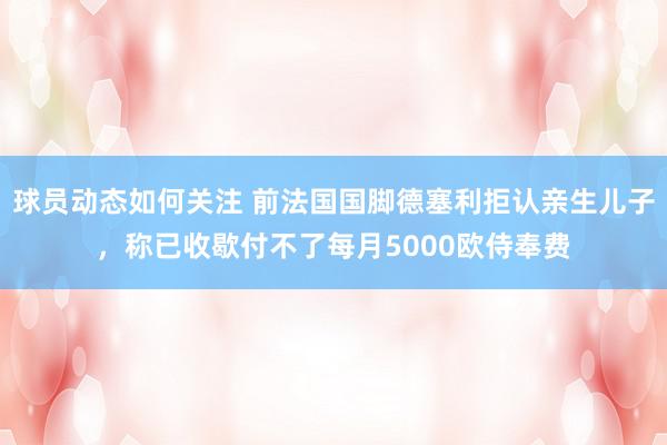 球员动态如何关注 前法国国脚德塞利拒认亲生儿子，称已收歇付不了每月5000欧侍奉费