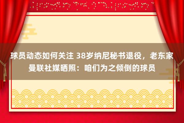 球员动态如何关注 38岁纳尼秘书退役，老东家曼联社媒晒照：咱们为之倾倒的球员