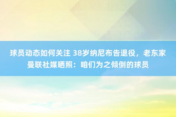 球员动态如何关注 38岁纳尼布告退役，老东家曼联社媒晒照：咱们为之倾倒的球员