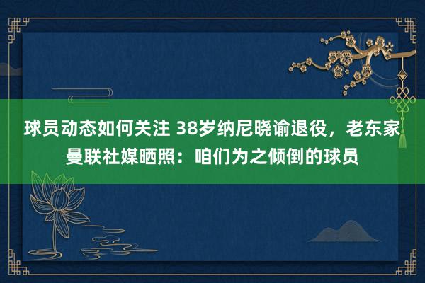 球员动态如何关注 38岁纳尼晓谕退役，老东家曼联社媒晒照：咱们为之倾倒的球员