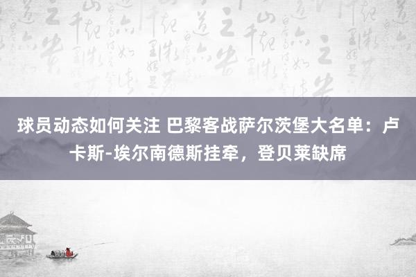 球员动态如何关注 巴黎客战萨尔茨堡大名单：卢卡斯-埃尔南德斯挂牵，登贝莱缺席