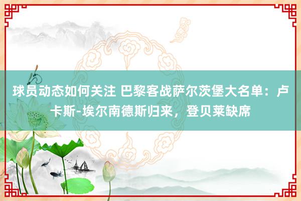 球员动态如何关注 巴黎客战萨尔茨堡大名单：卢卡斯-埃尔南德斯归来，登贝莱缺席