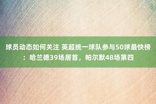 球员动态如何关注 英超统一球队参与50球最快榜：哈兰德39场居首，帕尔默48场第四