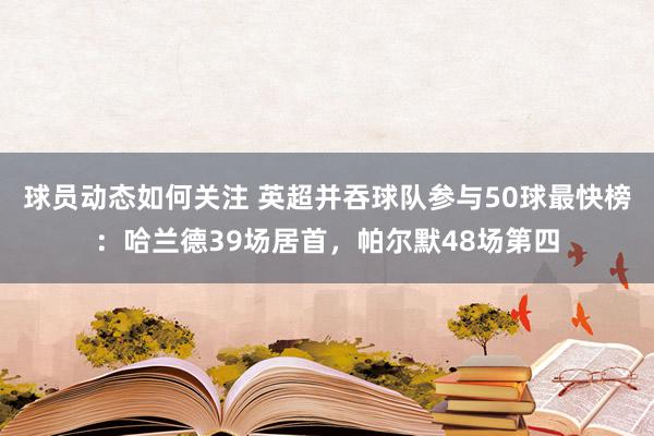 球员动态如何关注 英超并吞球队参与50球最快榜：哈兰德39场居首，帕尔默48场第四