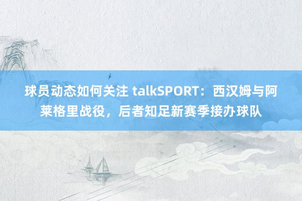 球员动态如何关注 talkSPORT：西汉姆与阿莱格里战役，后者知足新赛季接办球队