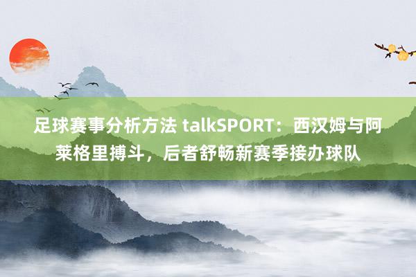 足球赛事分析方法 talkSPORT：西汉姆与阿莱格里搏斗，后者舒畅新赛季接办球队