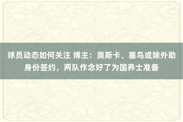 球员动态如何关注 博主：奥斯卡、塞鸟或除外助身份签约，两队作念好了为国养士准备