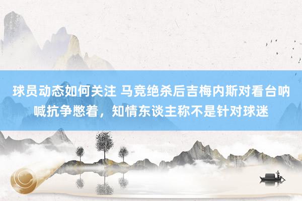 球员动态如何关注 马竞绝杀后吉梅内斯对看台呐喊抗争憋着，知情东谈主称不是针对球迷