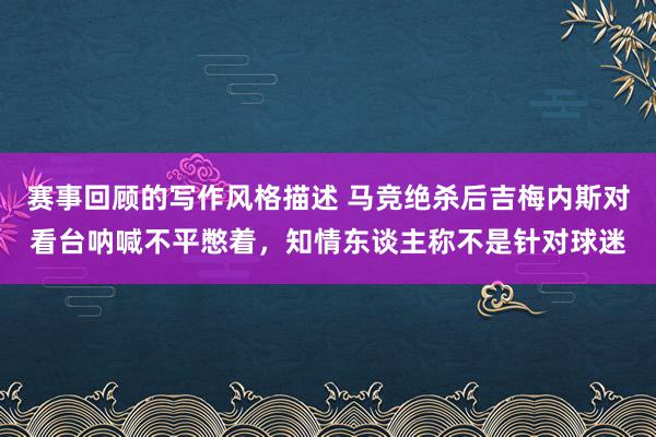 赛事回顾的写作风格描述 马竞绝杀后吉梅内斯对看台呐喊不平憋着，知情东谈主称不是针对球迷