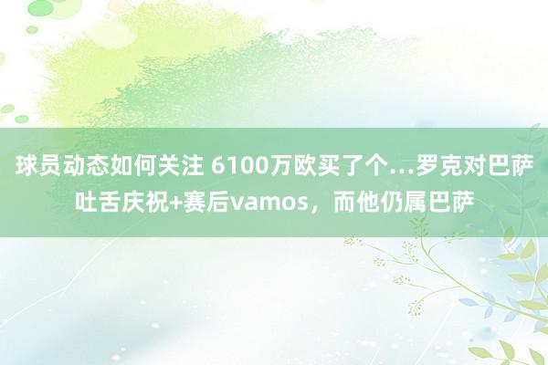 球员动态如何关注 6100万欧买了个…罗克对巴萨吐舌庆祝+赛后vamos，而他仍属巴萨