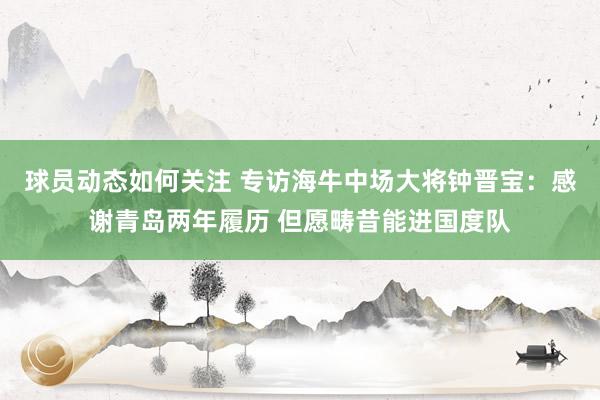 球员动态如何关注 专访海牛中场大将钟晋宝：感谢青岛两年履历 但愿畴昔能进国度队