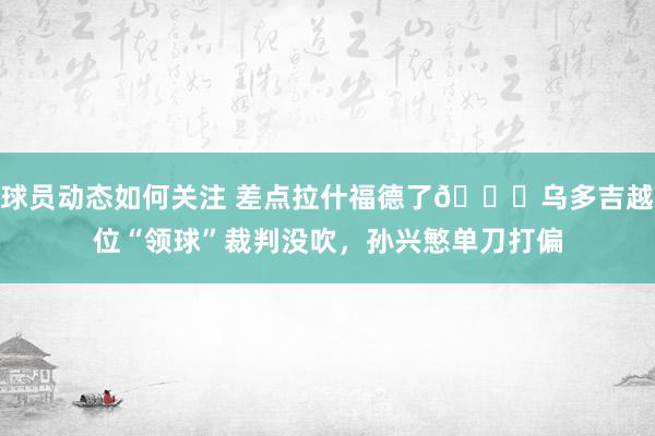 球员动态如何关注 差点拉什福德了😅乌多吉越位“领球”裁判没吹，孙兴慜单刀打偏